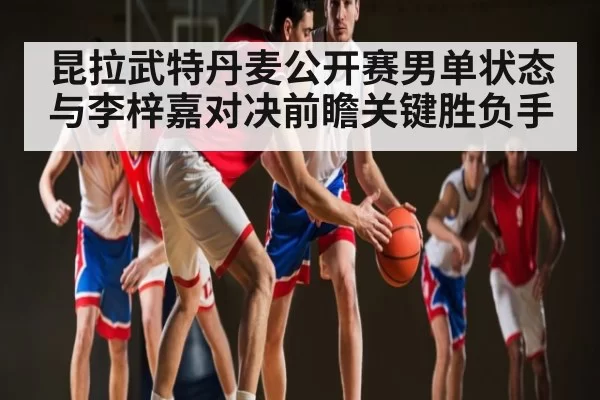 昆拉武特丹麦公开赛男单状态与李梓嘉对决前瞻关键胜负手